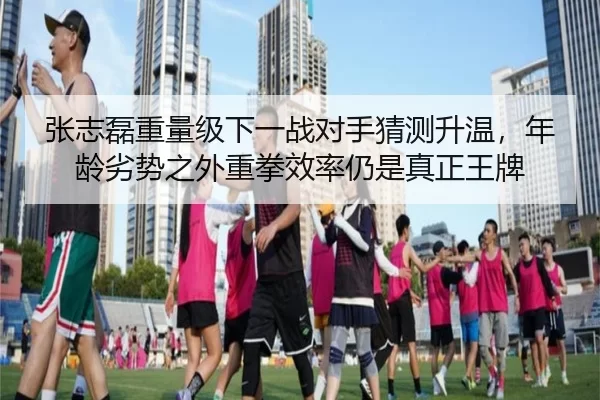 张志磊重量级下一战对手猜测升温，年龄劣势之外重拳效率仍是真正王牌